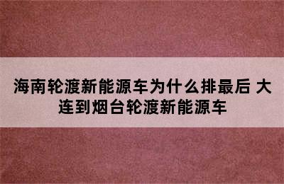 海南轮渡新能源车为什么排最后 大连到烟台轮渡新能源车